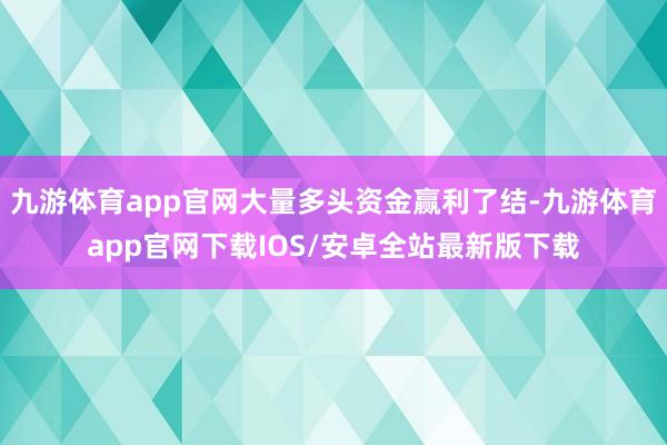 九游体育app官网大量多头资金赢利了结-九游体育app官网下载IOS/安卓全站最新版下载