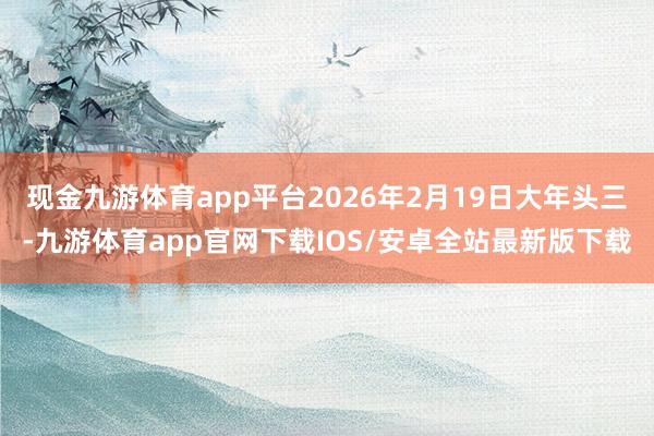 现金九游体育app平台2026年2月19日大年头三-九游体育app官网下载IOS/安卓全站最新版下载
