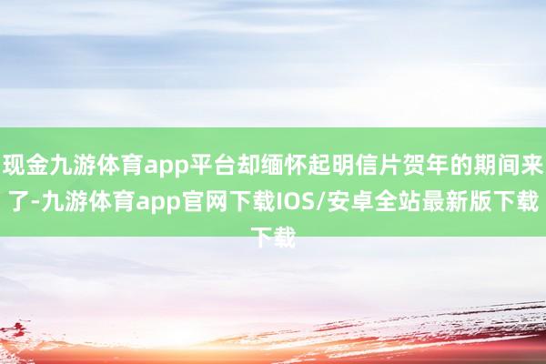 现金九游体育app平台却缅怀起明信片贺年的期间来了-九游体育app官网下载IOS/安卓全站最新版下载