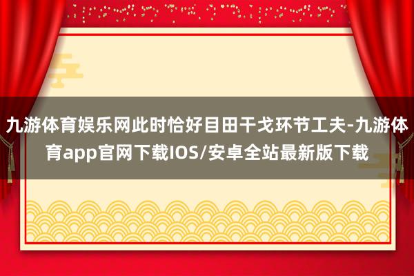 九游体育娱乐网此时恰好目田干戈环节工夫-九游体育app官网下载IOS/安卓全站最新版下载