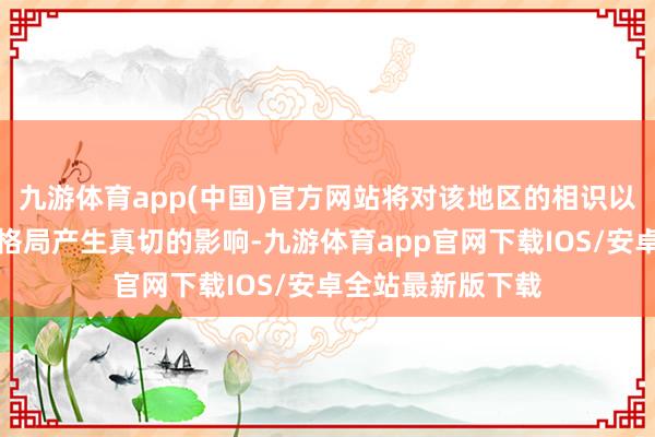 九游体育app(中国)官方网站将对该地区的相识以及寰球地缘政事格局产生真切的影响-九游体育app官网下载IOS/安卓全站最新版下载