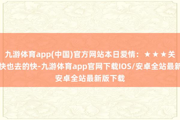 九游体育app(中国)官方网站本日爱情：★★★关爱来的快也去的快-九游体育app官网下载IOS/安卓全站最新版下载