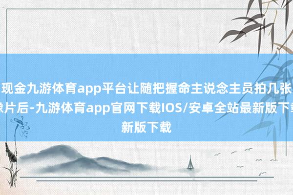 现金九游体育app平台让随把握命主说念主员拍几张像片后-九游体育app官网下载IOS/安卓全站最新版下载