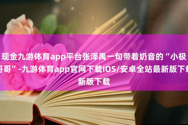 现金九游体育app平台张泽禹一句带着奶音的“小极哥哥”-九游体育app官网下载IOS/安卓全站最新版下载