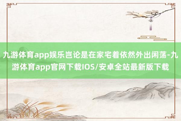 九游体育app娱乐岂论是在家宅着依然外出闲荡-九游体育app官网下载IOS/安卓全站最新版下载