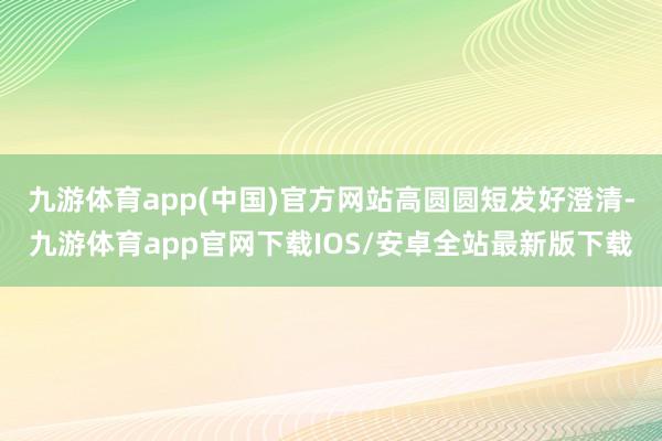 九游体育app(中国)官方网站高圆圆短发好澄清-九游体育app官网下载IOS/安卓全站最新版下载