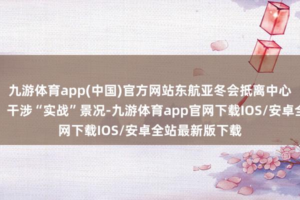 九游体育app(中国)官方网站东航亚冬会抵离中心负责沿途投用、干涉“实战”景况-九游体育app官网下载IOS/安卓全站最新版下载