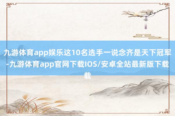 九游体育app娱乐这10名选手一说念齐是天下冠军-九游体育app官网下载IOS/安卓全站最新版下载